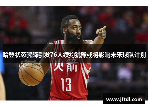 哈登状态骤降引发76人续约犹豫或将影响未来球队计划