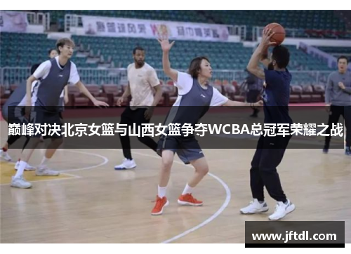 巅峰对决北京女篮与山西女篮争夺WCBA总冠军荣耀之战