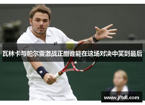 瓦林卡与帕尔雷激战正酣谁能在这场对决中笑到最后