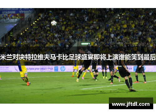 米兰对决特拉维夫马卡比足球盛宴即将上演谁能笑到最后