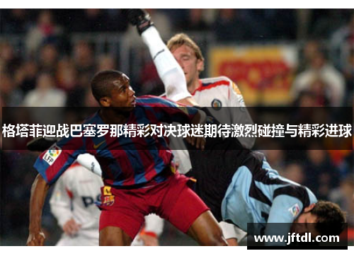格塔菲迎战巴塞罗那精彩对决球迷期待激烈碰撞与精彩进球