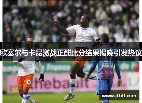 欧塞尔与卡昂激战正酣比分结果揭晓引发热议