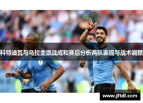 科特迪瓦与乌拉圭激战成和赛后分析两队表现与战术调整