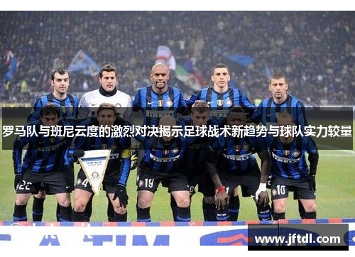 罗马队与班尼云度的激烈对决揭示足球战术新趋势与球队实力较量