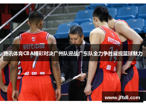 腾讯体育CBA精彩对决广州队迎战广东队全力争胜展现篮球魅力